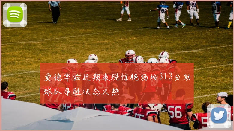 爱德华兹近期表现惊艳场均313分助球队争胜状态火热