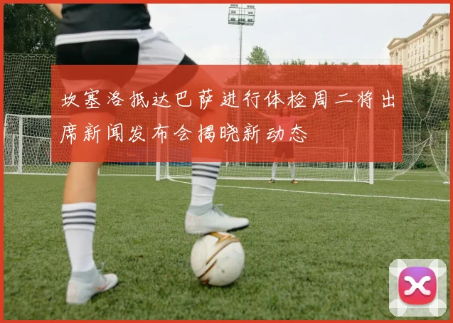 坎塞洛抵达巴萨进行体检周二将出席新闻发布会揭晓新动态