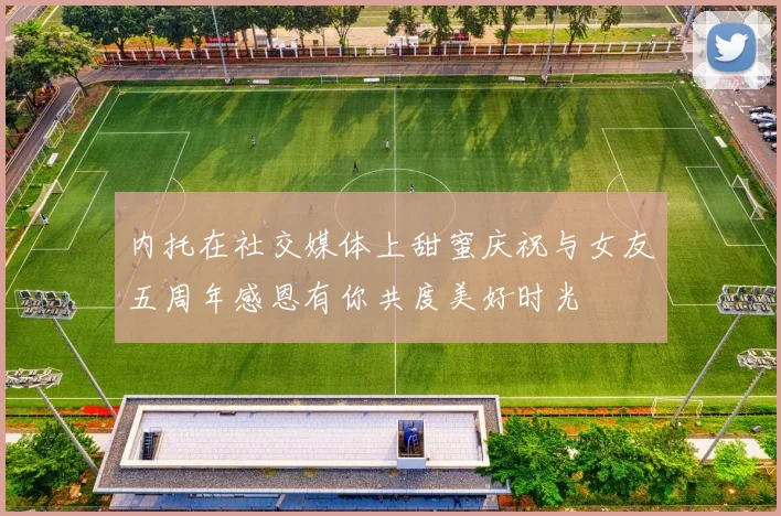 内托在社交媒体上甜蜜庆祝与女友五周年感恩有你共度美好时光