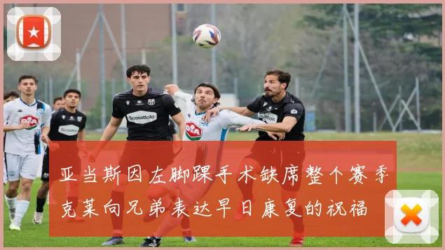 亚当斯因左脚踝手术缺席整个赛季克莱向兄弟表达早日康复的祝福