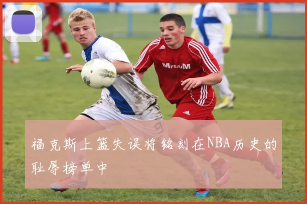 福克斯上篮失误将铭刻在NBA历史的耻辱榜单中