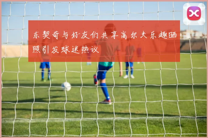 东契奇与好友们共享高尔夫乐趣晒照引发球迷热议