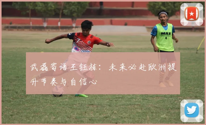 武磊寄语王钰栋：未来必赴欧洲提升节奏与自信心