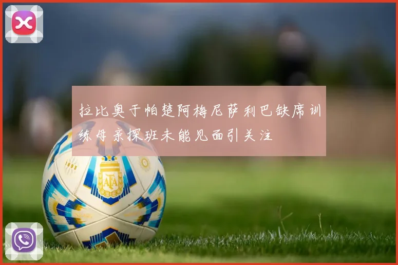 拉比奥于帕楚阿梅尼萨利巴缺席训练母亲探班未能见面引关注