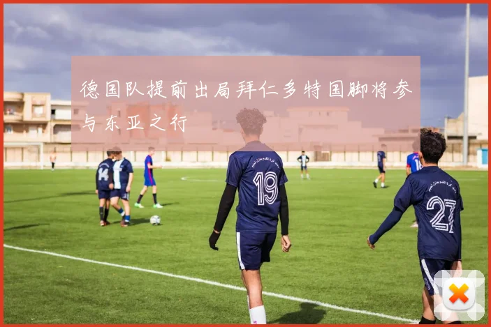 德国队提前出局拜仁多特国脚将参与东亚之行