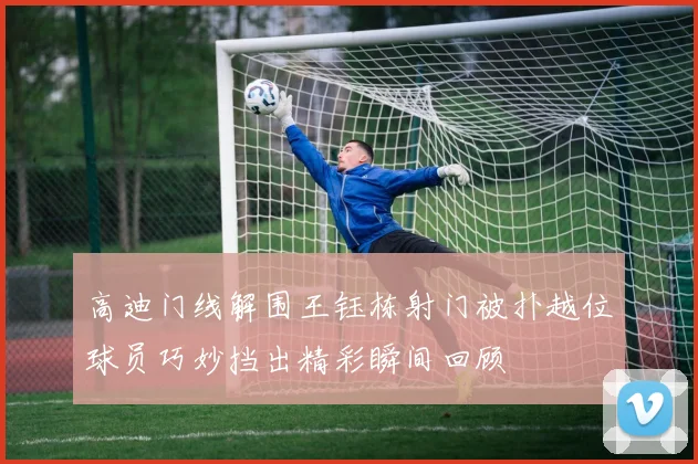 高迪门线解围王钰栋射门被扑越位球员巧妙挡出精彩瞬间回顾