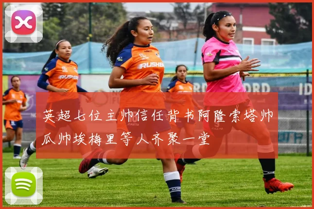 英超七位主帅信任背书阿隆索塔帅瓜帅埃梅里等人齐聚一堂