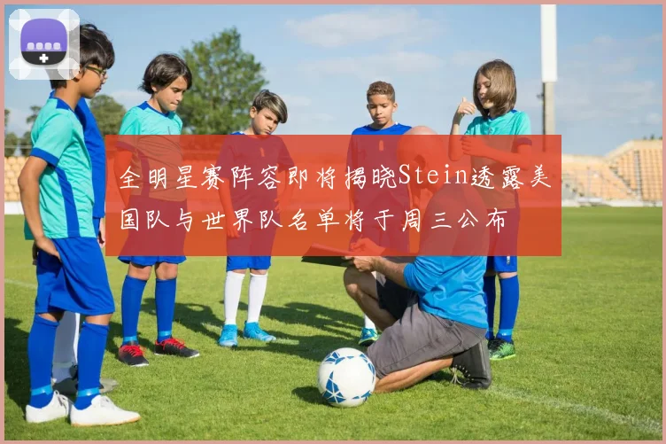 全明星赛阵容即将揭晓Stein透露美国队与世界队名单将于周三公布