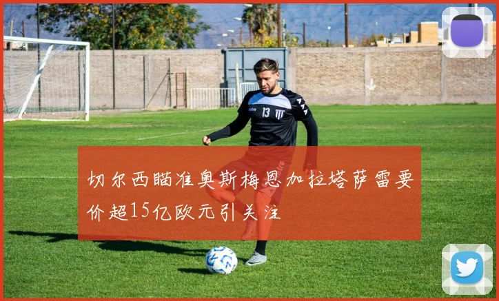 切尔西瞄准奥斯梅恩加拉塔萨雷要价超15亿欧元引关注
