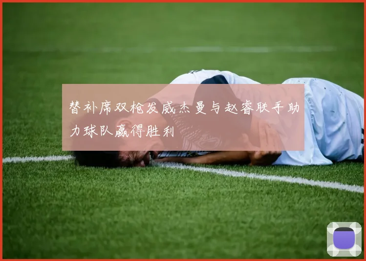 替补席双枪发威杰曼与赵睿联手助力球队赢得胜利