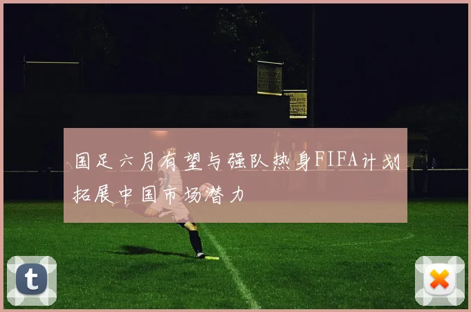 国足六月有望与强队热身FIFA计划拓展中国市场潜力
