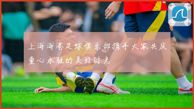 上海海港足球俱乐部携手大家共庆童心永驻的美好时光
