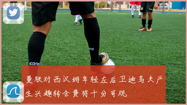 曼联对西汉姆年轻左后卫迪乌夫产生兴趣转会费将十分可观