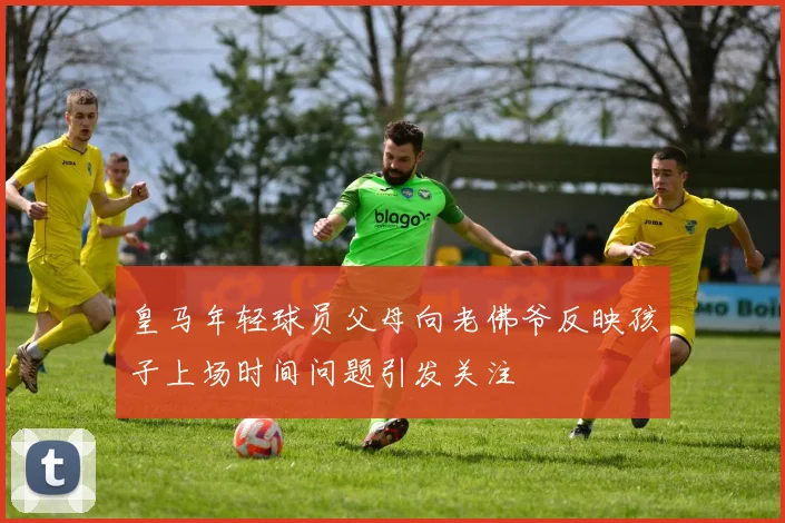 皇马年轻球员父母向老佛爷反映孩子上场时间问题引发关注