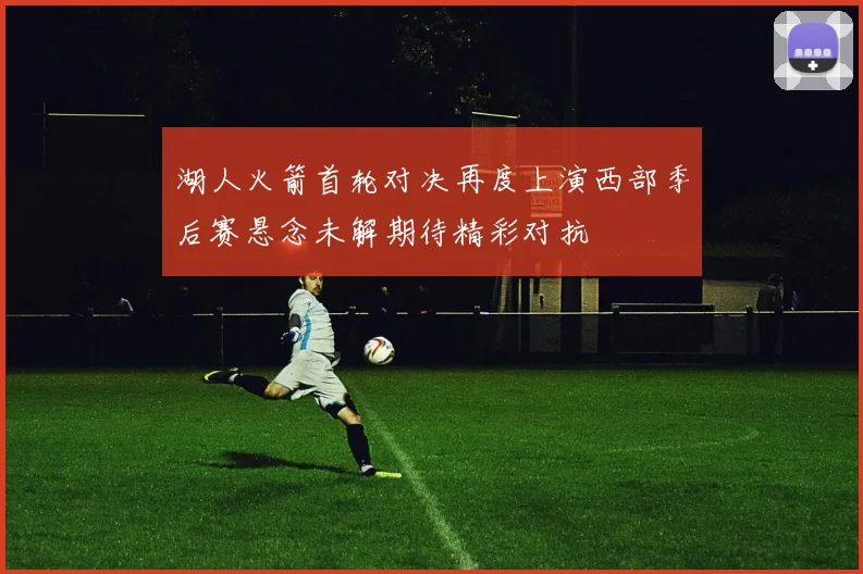 湖人火箭首轮对决再度上演西部季后赛悬念未解期待精彩对抗