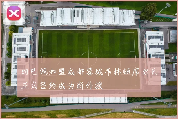 姆巴佩加盟成都蓉城韦林顿席尔瓦正式签约成为新外援