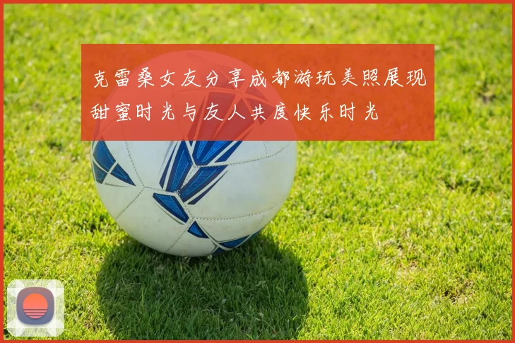 克雷桑女友分享成都游玩美照展现甜蜜时光与友人共度快乐时光