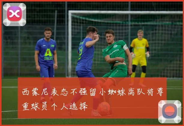 西蒙尼表态不强留小蜘蛛离队将尊重球员个人选择