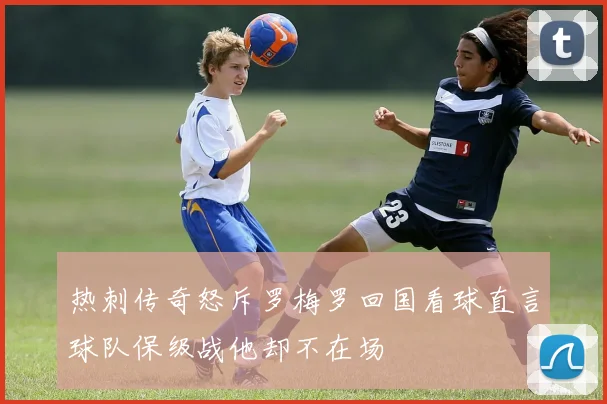 热刺传奇怒斥罗梅罗回国看球直言球队保级战他却不在场