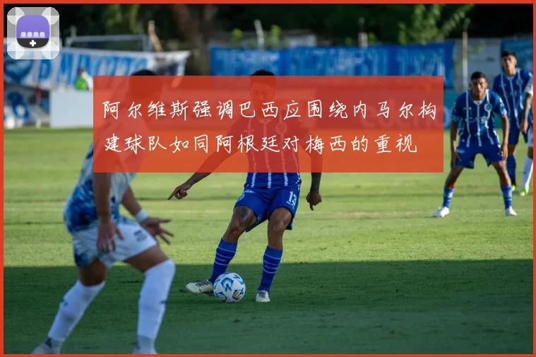 阿尔维斯强调巴西应围绕内马尔构建球队如同阿根廷对梅西的重视