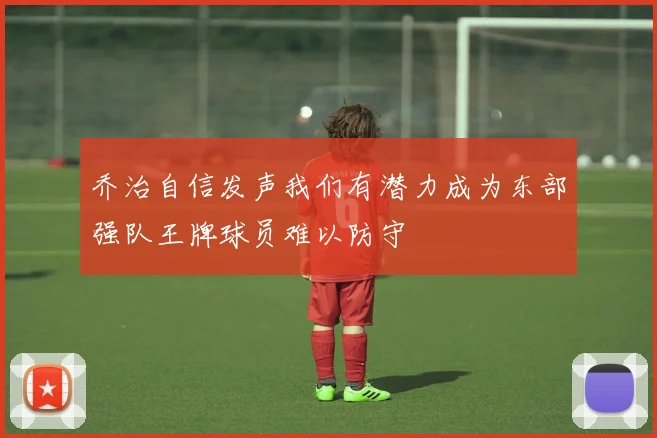 乔治自信发声我们有潜力成为东部强队王牌球员难以防守