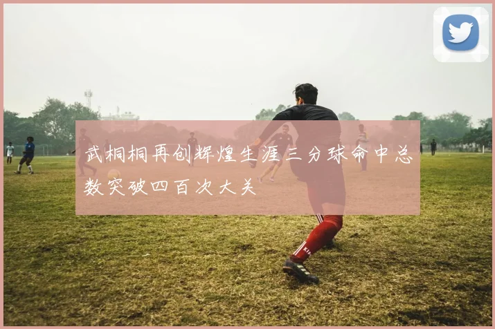 武桐桐再创辉煌生涯三分球命中总数突破四百次大关