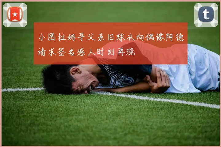 小图拉姆寻父亲旧球衣向偶像阿德请求签名感人时刻再现