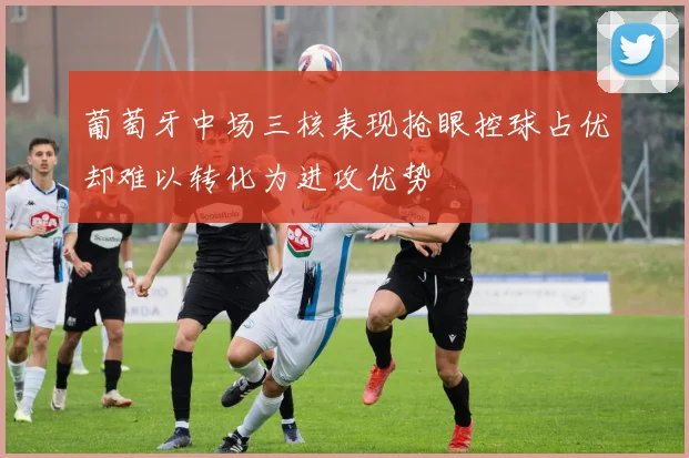 葡萄牙中场三核表现抢眼控球占优却难以转化为进攻优势