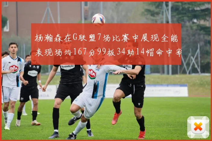 杨瀚森在G联盟7场比赛中展现全能表现场均167分99板34助14帽命中率超五成