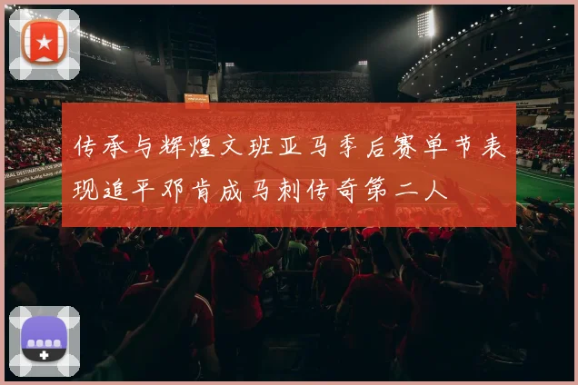 传承与辉煌文班亚马季后赛单节表现追平邓肯成马刺传奇第二人