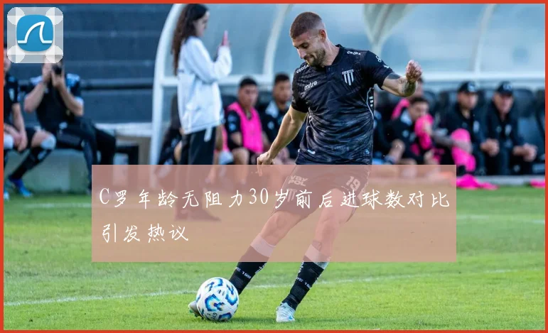 C罗年龄无阻力30岁前后进球数对比引发热议